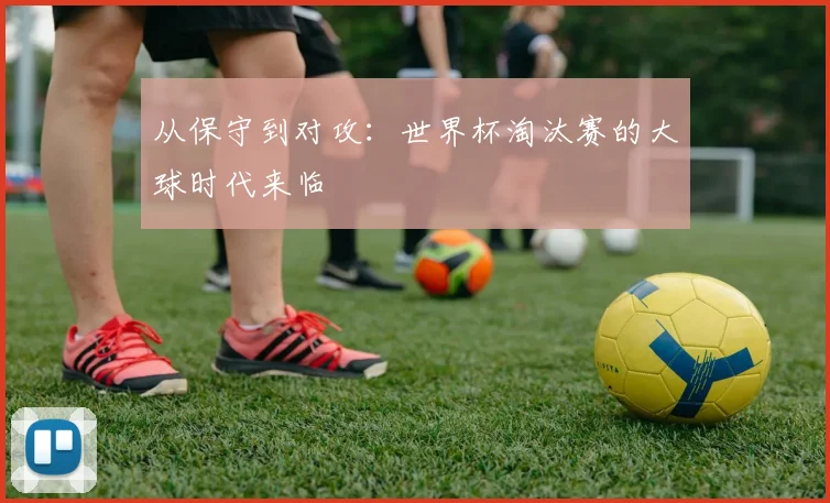 从保守到对攻：世界杯淘汰赛的大球时代来临