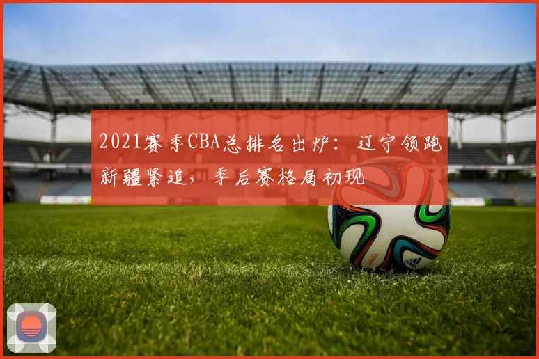2021赛季CBA总排名出炉：辽宁领跑新疆紧追，季后赛格局初现