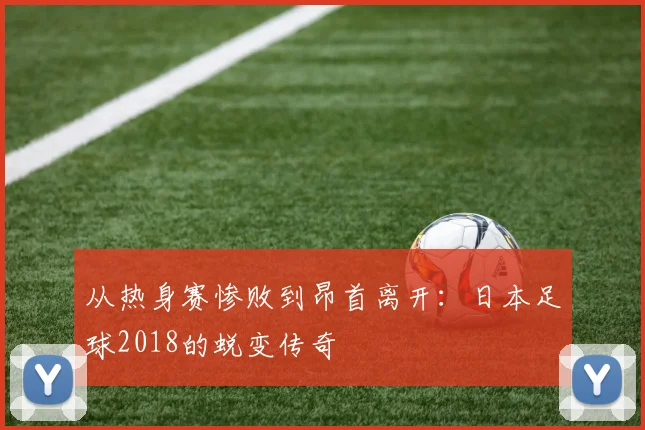 从热身赛惨败到昂首离开：日本足球2018的蜕变传奇