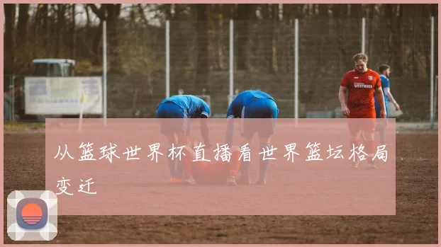 从篮球世界杯直播看世界篮坛格局变迁