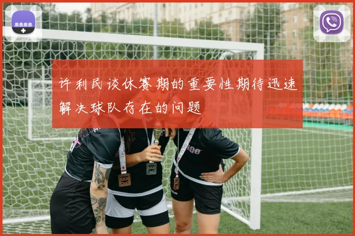 许利民谈休赛期的重要性期待迅速解决球队存在的问题