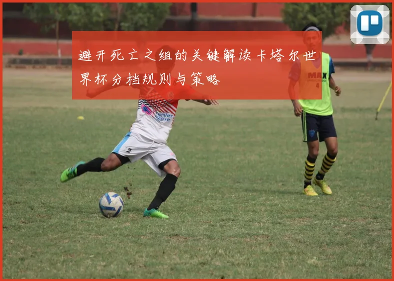 避开死亡之组的关键解读卡塔尔世界杯分档规则与策略